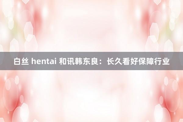 白丝 hentai 和讯韩东良：长久看好保障行业