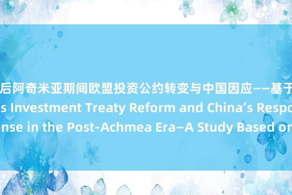 成人游戏 后阿奇米亚期间欧盟投资公约转变与中国因应——基于Achmea B.V.案研究 EU’s Investment Treaty Reform and China’s Response in the Post-Achmea Era—A Study Based on the Achmea B.V. Case