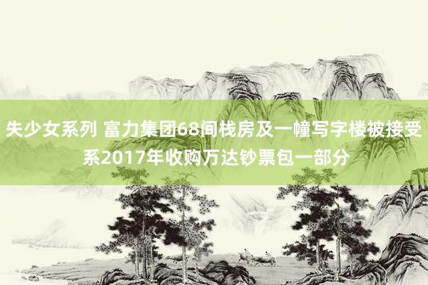失少女系列 富力集团68间栈房及一幢写字楼被接受 系2017年收购万达钞票包一部分