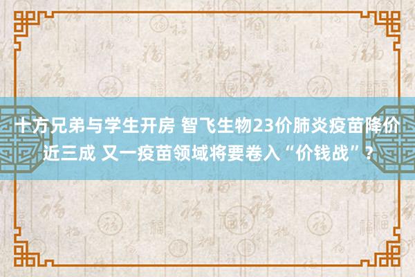 十方兄弟与学生开房 智飞生物23价肺炎疫苗降价近三成 又一疫苗领域将要卷入“价钱战”？