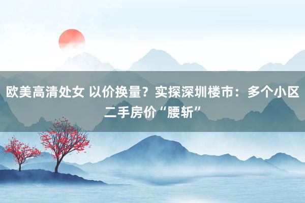 欧美高清处女 以价换量？实探深圳楼市：多个小区二手房价“腰斩”