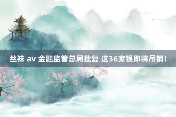 丝袜 av 金融监管总局批复 这36家银即将吊销！