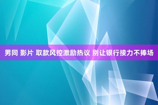 男同 影片 取款风控激励热议 别让银行接力不捧场
