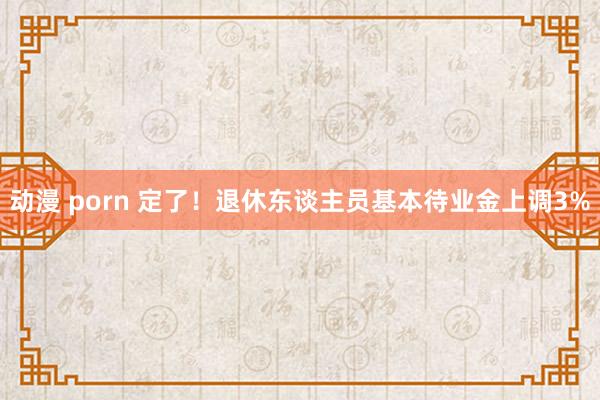 动漫 porn 定了！退休东谈主员基本待业金上调3%
