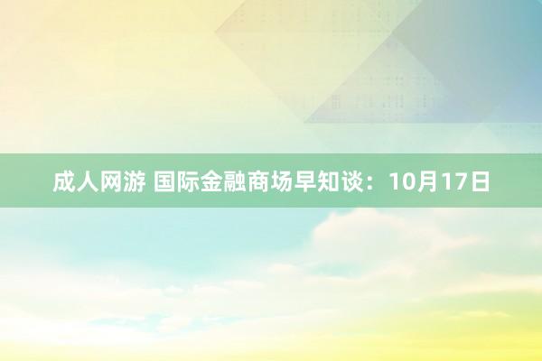 成人网游 国际金融商场早知谈：10月17日