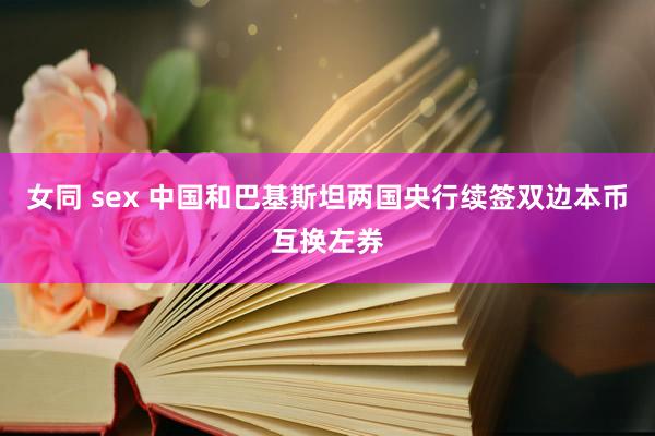女同 sex 中国和巴基斯坦两国央行续签双边本币互换左券