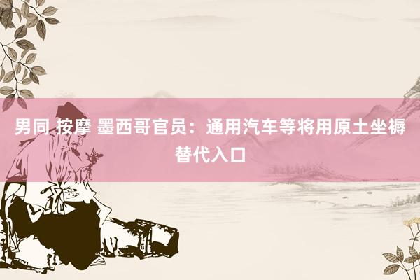 男同 按摩 墨西哥官员：通用汽车等将用原土坐褥替代入口