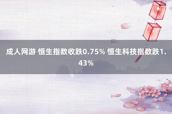成人网游 恒生指数收跌0.75% 恒生科技指数跌1.43%