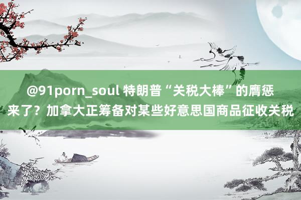 @91porn_soul 特朗普“关税大棒”的膺惩来了？加拿大正筹备对某些好意思国商品征收关税