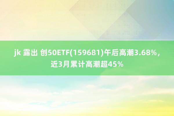 jk 露出 创50ETF(159681)午后高潮3.68%，近3月累计高潮超45%
