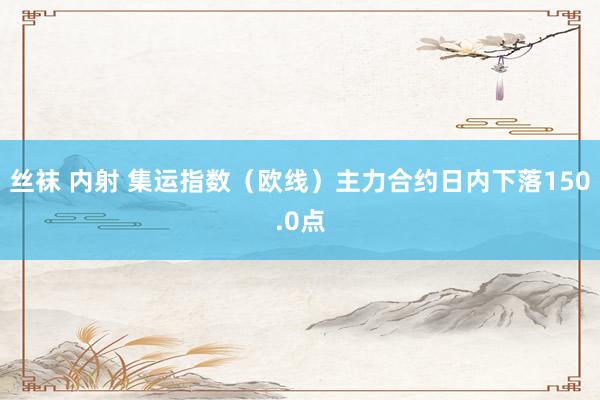 丝袜 内射 集运指数（欧线）主力合约日内下落150.0点