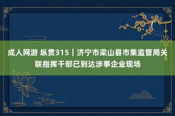 成人网游 纵贯315｜济宁市梁山县市集监管局关联指挥干部已到达涉事企业现场