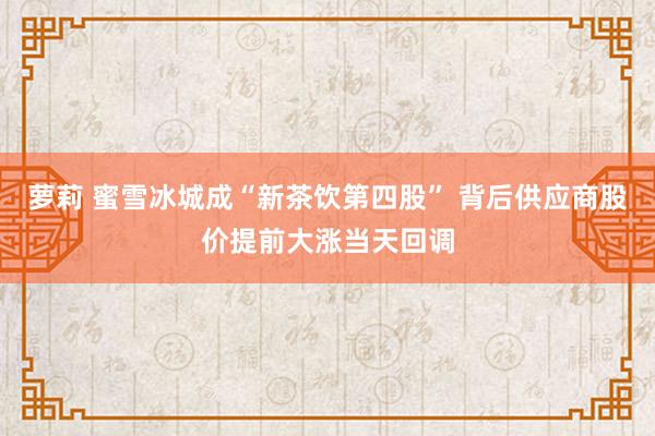 萝莉 蜜雪冰城成“新茶饮第四股” 背后供应商股价提前大涨当天回调