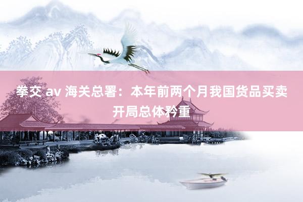 拳交 av 海关总署：本年前两个月我国货品买卖开局总体矜重