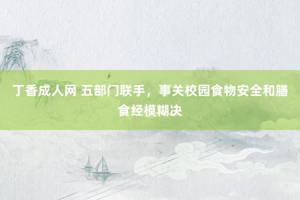 丁香成人网 五部门联手，事关校园食物安全和膳食经模糊决