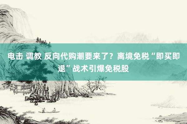 电击 调教 反向代购潮要来了？离境免税“即买即退”战术引爆免税股