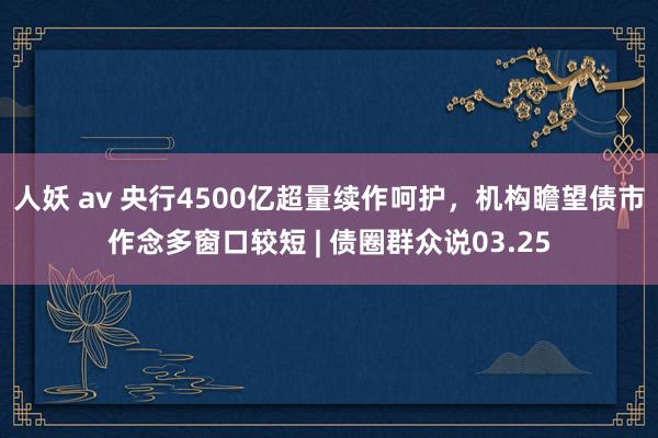 人妖 av 央行4500亿超量续作呵护，机构瞻望债市作念多窗口较短 | 债圈群众说03.25